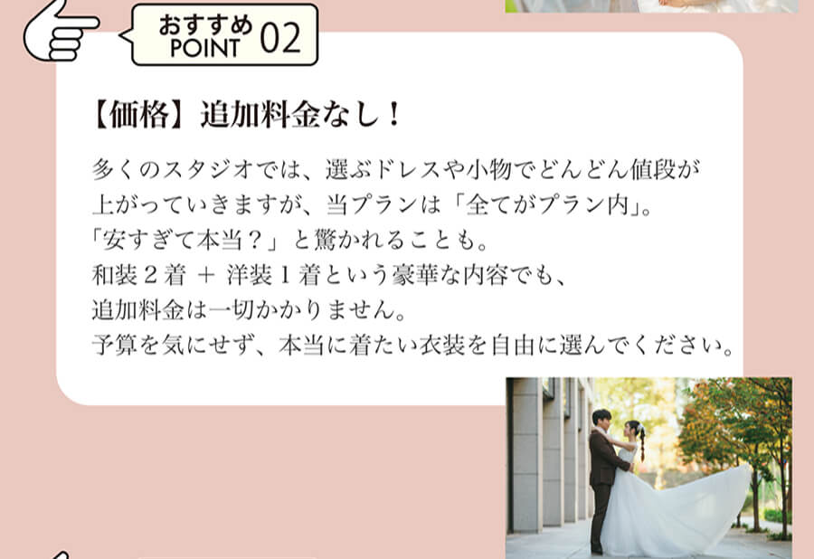 おすすめPOINT02 【価格】追加料金なし!多くのスタジオでは、選ぶドレスや小物でどんどん値段が上がっていきますが、当プランは「全てがプラン内」。「安すぎて本当？」と驚かれることも。和装2着 ＋ 洋装1着という豪華な内容でも、追加料金は一切かかりません。予算を気にせず、本当に着たい衣装を自由に選んでください。