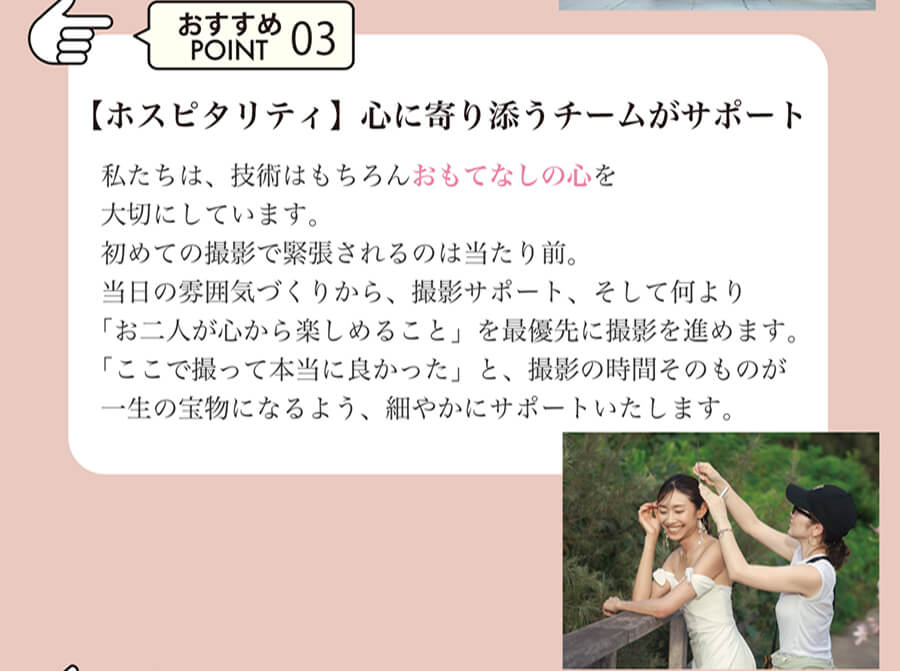 おすすめPOINT03 【ホスピタリティ】心に寄り添うチームがサポート 私たちは、技術はもちろんおもてなしの心を大切にしています。初めての撮影で緊張されるのは当たり前。当日の雰囲気づくりから、撮影サポート、そして何より「お二人が心から楽しめること」を最優先に撮影を進めます。「ここで撮って本当に良かった」と、撮影の時間そのものが一生の宝物になるよう、細やかにサポートいたします。