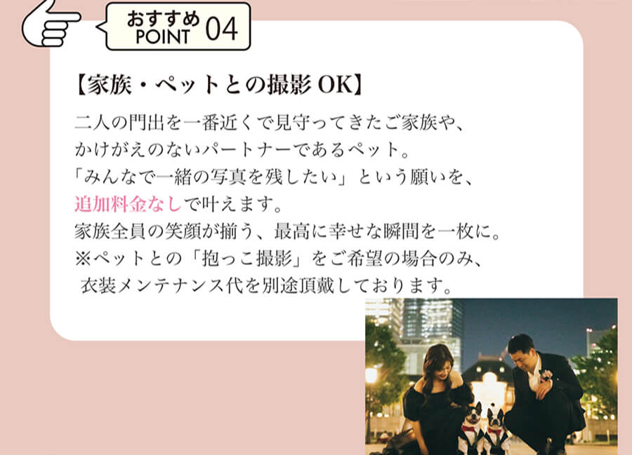 おすすめPOINT04 【家族・ペットとの撮影OK】二人の門出を一番近くで見守ってきたご家族や、かけがえのないパートナーであるペット。「みんなで一緒の写真を残したい」という願いを、追加料金なしで叶えます。家族全員の笑顔が揃う、最高に幸せな瞬間を一枚に。※ペットとの「抱っこ撮影」をご希望の場合のみ、 衣装メンテナンス代を別途頂戴しております。