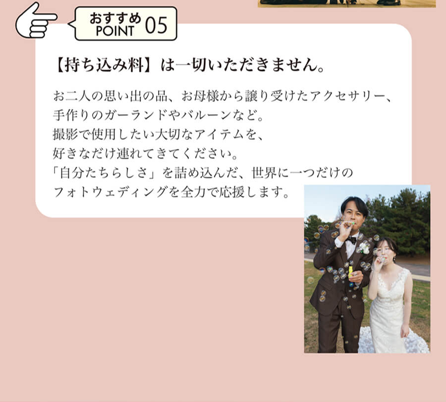 おすすめPOINT05 【持ち込み料】は一切いただきません。お二人の思い出の品、お母様から譲り受けたアクセサリー、手作りのガーランドやバルーンなど。撮影で使用したい大切なアイテムを、好きなだけ連れてきてください。「自分たちらしさ」を詰め込んだ、世界に一つだけのフォトウェディングを全力で応援します。