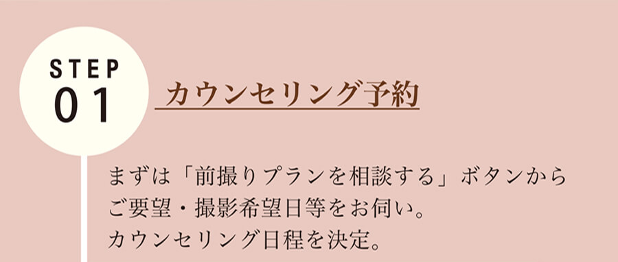STEP01  カウンセリング予約 まずは「前撮りプランを相談する」ボタンからご要望・撮影希望日等をお伺い。カウンセリング日程を決定。