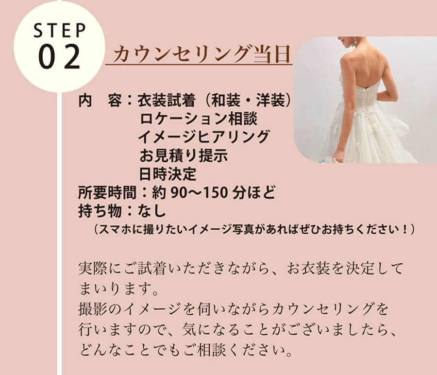 STEP02  カウンセリング当日 内　容： 衣装試着（和装・洋装） ロケーション相談　イメージヒアリング お見積り提示 日時決定 所要時間： 約90〜150分ほど 持ち物： なし （スマホに撮りたいイメージ写真があればぜひお持ちください！）実際にご試着いただきながら、お衣装を決定してまいります。撮影のイメージを伺いながらカウンセリングを行いますので、気になることがございましたら、どんなことでもご相談ください。
