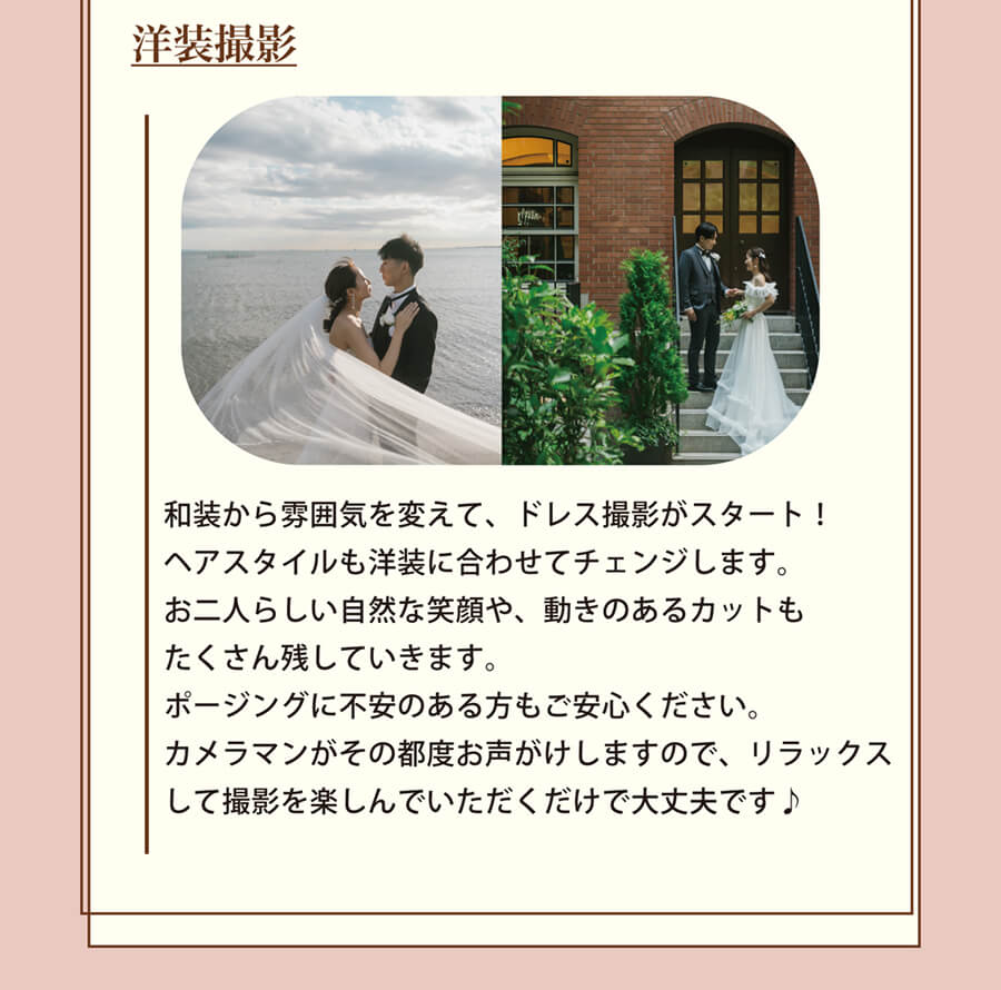 洋装撮影 和装から雰囲気を変えて、ドレス撮影がスタート！ヘアスタイルも洋装に合わせてチェンジします。お二人らしい自然な笑顔や、動きのあるカットもたくさん残していきます。ポージングに不安のある方もご安心ください。カメラマンがその都度お声がけしますので、リラックスして撮影を楽しんでいただくだけで大丈夫です♪